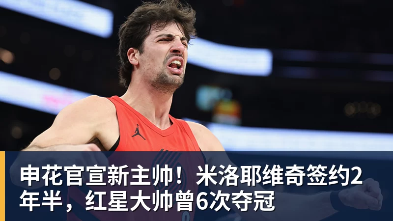 申花官宣新主帅！米洛耶维奇签约2年半，红星大帅曾6次夺冠